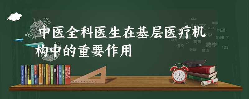 中医全科医生在基层医疗机构中的重要作用 中医全科医生在基层医疗机构中的重要作用