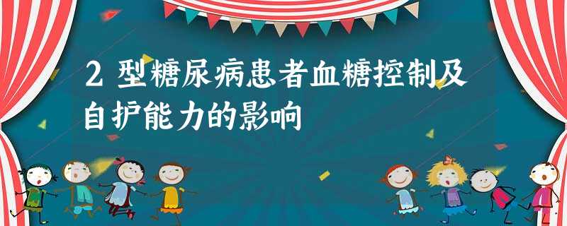 2型糖尿病患者血糖控制及自护能力的影响 2型糖尿病患者血糖控制及自护能力的影响