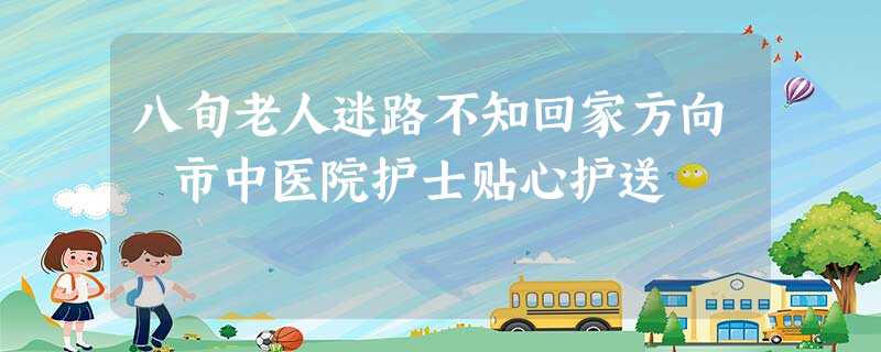 八旬老人迷路不知回家方向 市中医院护士贴心护送 八旬老人迷路不知回家方向 市中医院护士贴心护送
