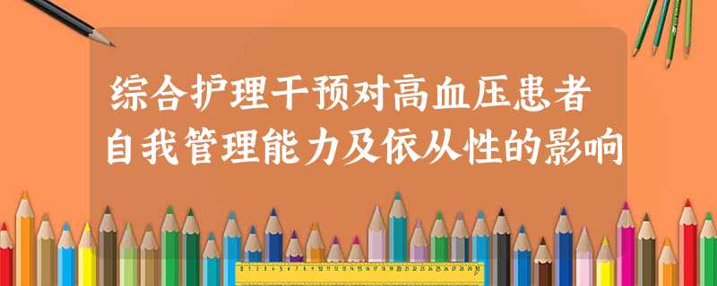 综合护理干预对高血压患者自我管理能力及依从性的影响 综合护理干预对高血压患者自我管理能力及依从性的影响