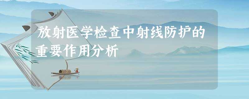 放射医学检查中射线防护的重要作用分析 放射医学检查中射线防护的重要作用分析