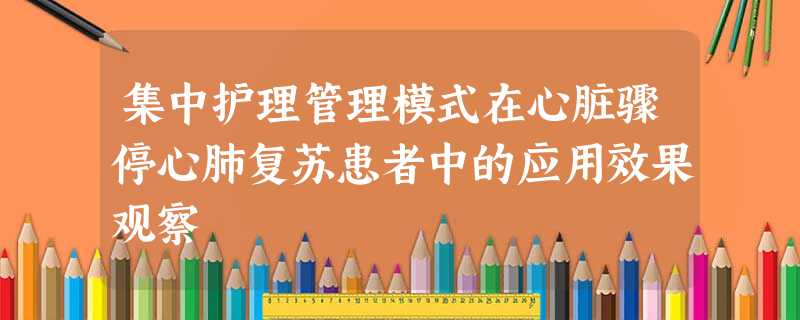 集中护理管理模式在心脏骤停心肺复苏患者中的应用效果观察 集中护理管理模式在心脏骤停心肺复苏患者中的应用效果观察