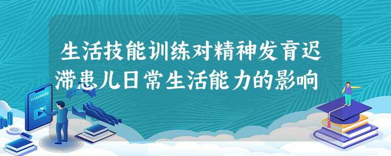 生活技能训练对精神发育迟滞患儿日常生活能力的影响 生活技能训练对精神发育迟滞患儿日常生活能力的影响