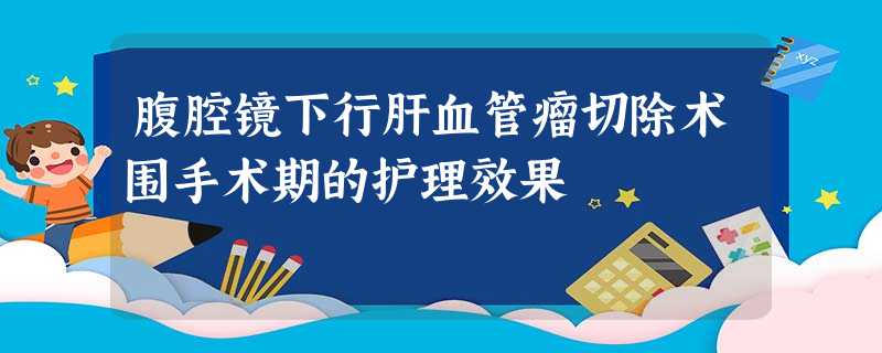 腹腔镜下行肝血管瘤切除术围手术期的护理效果 腹腔镜下行肝血管瘤切除术围手术期的护理效果