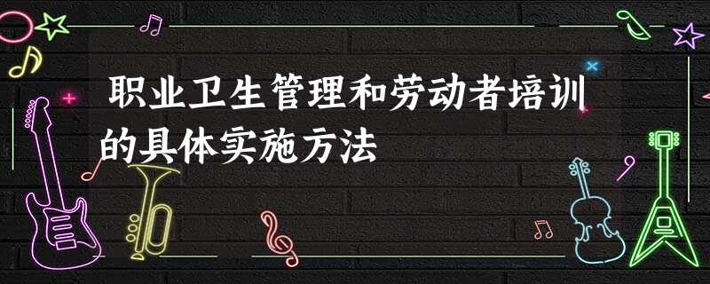 职业卫生管理和劳动者培训的具体实施方法 职业卫生管理和劳动者培训的具体实施方法