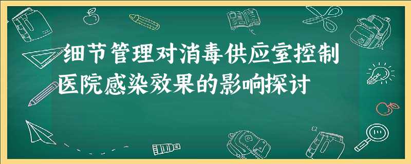 细节管理对消毒供应室控制医院感染效果的影响探讨 细节管理对消毒供应室控制医院感染效果的影响探讨