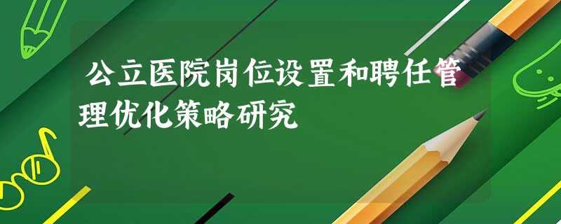 公立医院岗位设置和聘任管理优化策略研究 公立医院岗位设置和聘任管理优化策略研究
