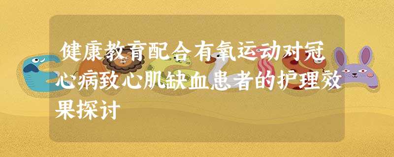健康教育配合有氧运动对冠心病致心肌缺血患者的护理效果探讨 健康教育配合有氧运动对冠心病致心肌缺血患者的护理效果探讨