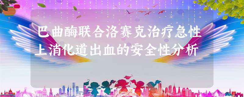 巴曲酶联合洛赛克治疗急性上消化道出血的安全性分析 巴曲酶联合洛赛克治疗急性上消化道出血的安全性分析