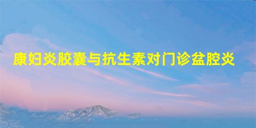 康妇炎胶囊与抗生素对门诊盆腔炎性疾病患者治疗效果 康妇炎胶囊与抗生素对门诊盆腔炎性疾病患者治疗效果