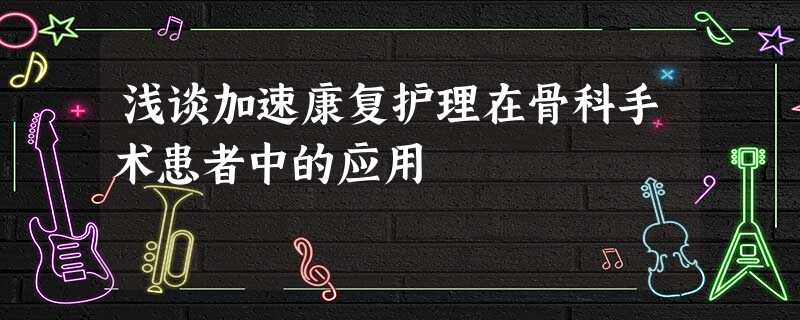 浅谈加速康复护理在骨科手术患者中的应用 浅谈加速康复护理在骨科手术患者中的应用