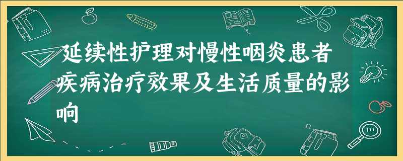延续性护理对慢性咽炎患者疾病治疗效果及生活质量的影响 延续性护理对慢性咽炎患者疾病治疗效果及生活质量的影响