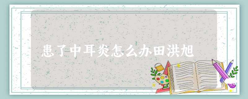 患了中耳炎怎么办田洪旭 患了中耳炎怎么办田洪旭