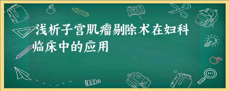 浅析子宫肌瘤剔除术在妇科临床中的应用 浅析子宫肌瘤剔除术在妇科临床中的应用