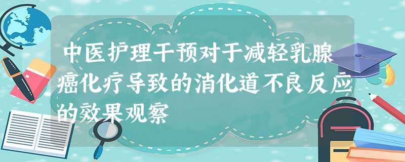 中医护理干预对于减轻乳腺癌化疗导致的消化道不良反应的效果观察 中医护理干预对于减轻乳腺癌化疗导致的消化道不良反应的效果观察