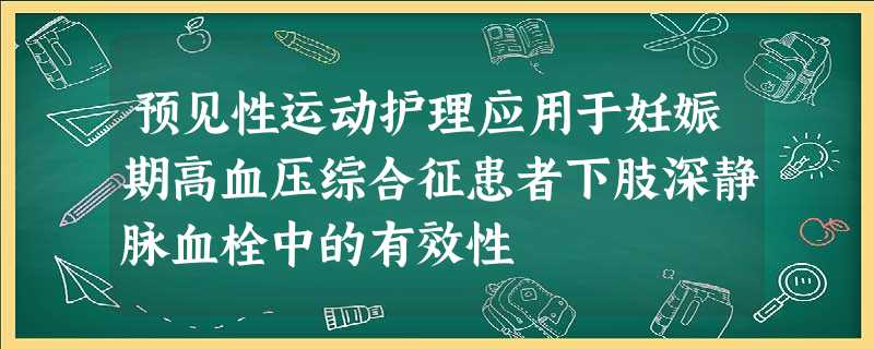 预见性运动护理应用于妊娠期高血压综合征患者下肢深静脉血栓中的有效性 预见性运动护理应用于妊娠期高血压综合征患者下肢深静脉血栓中的有效性