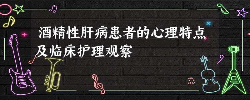 酒精性肝病患者的心理特点及临床护理观察 酒精性肝病患者的心理特点及临床护理观察