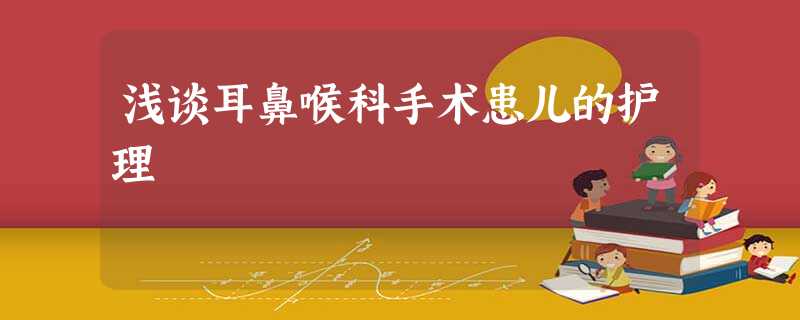 浅谈耳鼻喉科手术患儿的护理 浅谈耳鼻喉科手术患儿的护理