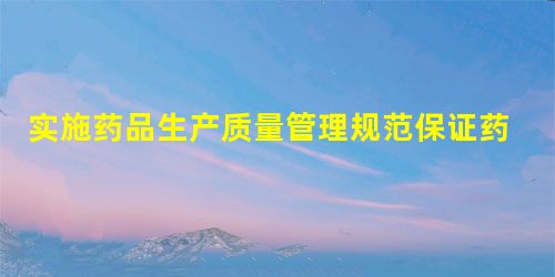 实施药品生产质量管理规范保证药品质量 实施药品生产质量管理规范保证药品质量