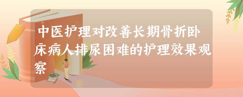 中医护理对改善长期骨折卧床病人排尿困难的护理效果观察 中医护理对改善长期骨折卧床病人排尿困难的护理效果观察