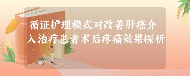 循证护理模式对改善肝癌介入治疗患者术后疼痛效果探析 循证护理模式对改善肝癌介入治疗患者术后疼痛效果探析