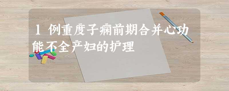 1例重度子痫前期合并心功能不全产妇的护理 1例重度子痫前期合并心功能不全产妇的护理