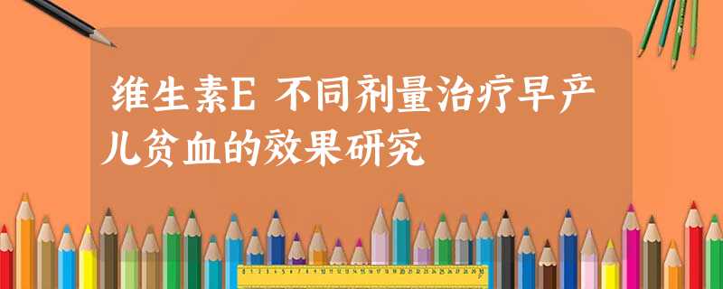 维生素E不同剂量治疗早产儿贫血的效果研究 维生素E不同剂量治疗早产儿贫血的效果研究