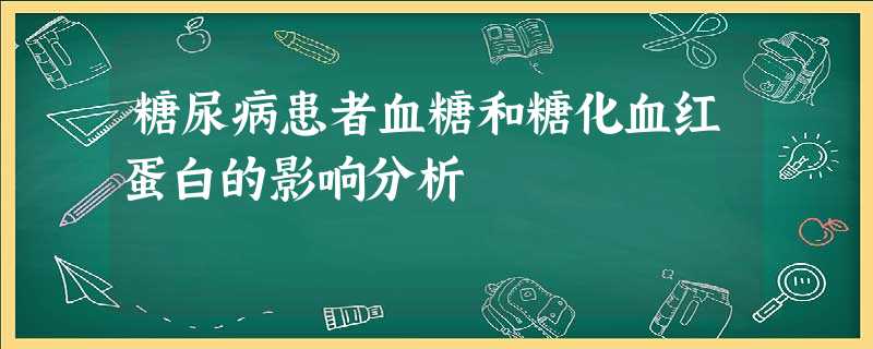 糖尿病患者血糖和糖化血红蛋白的影响分析 糖尿病患者血糖和糖化血红蛋白的影响分析