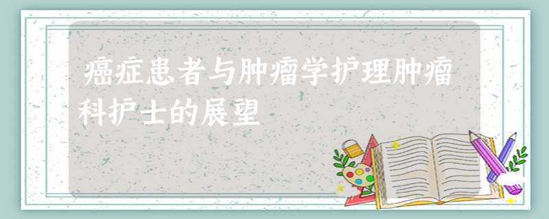 癌症患者与肿瘤学护理肿瘤科护士的展望 癌症患者与肿瘤学护理肿瘤科护士的展望