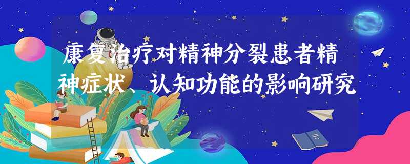 康复治疗对精神分裂患者精神症状、认知功能的影响研究 康复治疗对精神分裂患者精神症状、认知功能的影响研究