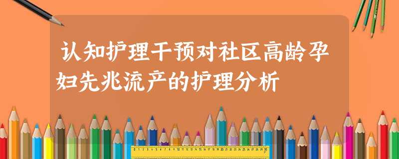 认知护理干预对社区高龄孕妇先兆流产的护理分析 认知护理干预对社区高龄孕妇先兆流产的护理分析