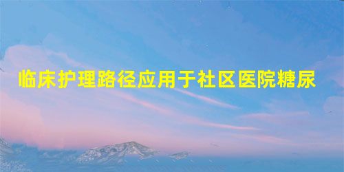临床护理路径应用于社区医院糖尿病患者健康教育的效果分析 临床护理路径应用于社区医院糖尿病患者健康教育的效果分析