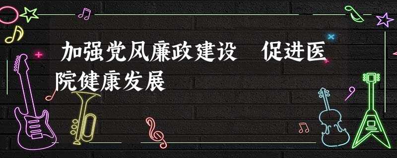 加强党风廉政建设 促进医院健康发展 加强党风廉政建设 促进医院健康发展