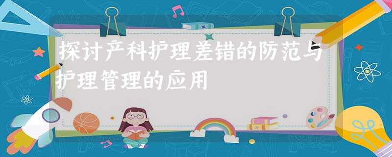 探讨产科护理差错的防范与护理管理的应用 探讨产科护理差错的防范与护理管理的应用