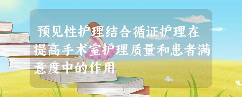 预见性护理结合循证护理在提高手术室护理质量和患者满意度中的作用 预见性护理结合循证护理在提高手术室护理质量和患者满意度中的作用