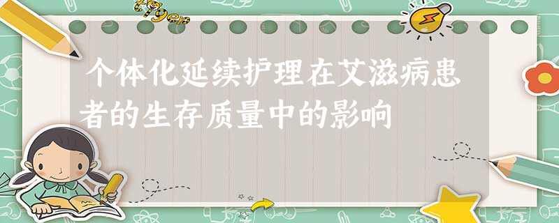 个体化延续护理在艾滋病患者的生存质量中的影响 个体化延续护理在艾滋病患者的生存质量中的影响