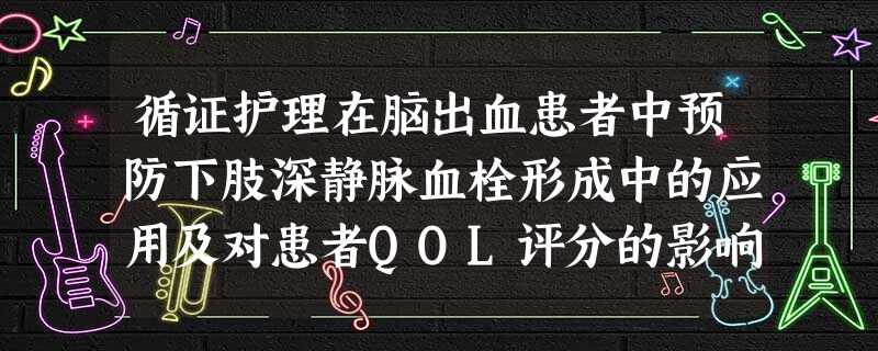 循证护理在脑出血患者中预防下肢深静脉血栓形成中的应用及对患者QOL评分的影响 循证护理在脑出血患者中预防下肢深静脉血栓形成中的应用及对患者QOL评分的影响