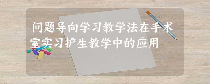 问题导向学习教学法在手术室实习护生教学中的应用 问题导向学习教学法在手术室实习护生教学中的应用