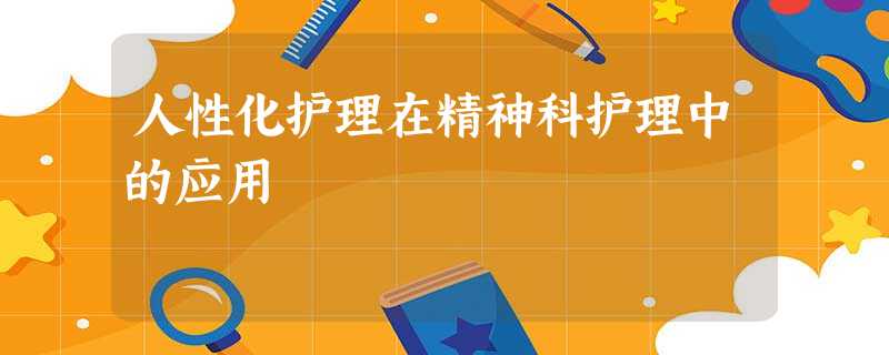 人性化护理在精神科护理中的应用 人性化护理在精神科护理中的应用