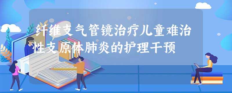 纤维支气管镜治疗儿童难治性支原体肺炎的护理干预 纤维支气管镜治疗儿童难治性支原体肺炎的护理干预