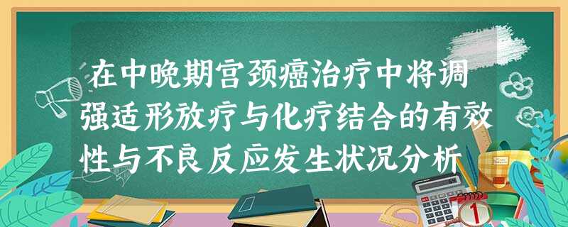 在中晚期宫颈癌治疗中将调强适形放疗与化疗结合的有效性与不良反应发生状况分析 在中晚期宫颈癌治疗中将调强适形放疗与化疗结合的有效性与不良反应发生状况分析