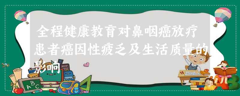 全程健康教育对鼻咽癌放疗患者癌因性疲乏及生活质量的影响 全程健康教育对鼻咽癌放疗患者癌因性疲乏及生活质量的影响