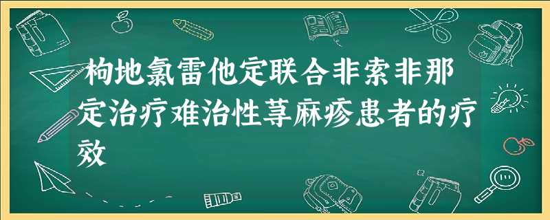 枸地氯雷他定联合非索非那定治疗难治性荨麻疹患者的疗效 枸地氯雷他定联合非索非那定治疗难治性荨麻疹患者的疗效