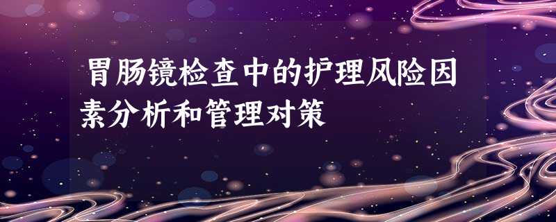 胃肠镜检查中的护理风险因素分析和管理对策 胃肠镜检查中的护理风险因素分析和管理对策