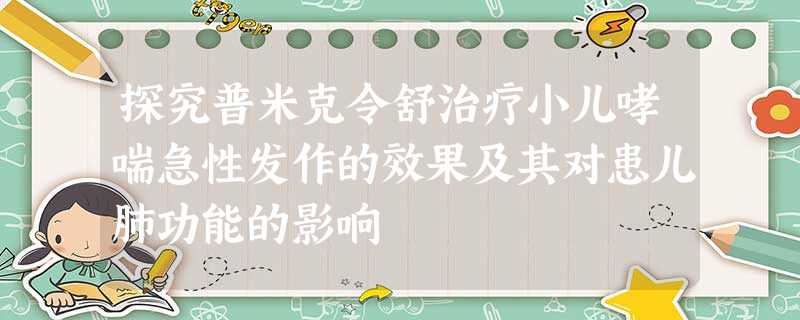 探究普米克令舒治疗小儿哮喘急性发作的效果及其对患儿肺功能的影响 探究普米克令舒治疗小儿哮喘急性发作的效果及其对患儿肺功能的影响