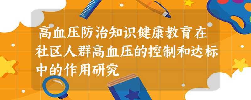 高血压防治知识健康教育在社区人群高血压的控制和达标中的作用研究 高血压防治知识健康教育在社区人群高血压的控制和达标中的作用研究