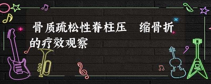 骨质疏松性脊柱压 缩骨折的疗效观察 骨质疏松性脊柱压 缩骨折的疗效观察