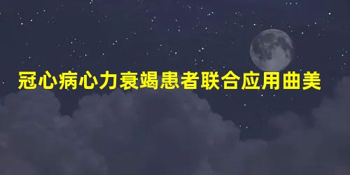 冠心病心力衰竭患者联合应用曲美他嗪与美托洛尔对血浆脑钠肽的影响及临床疗效观察 冠心病心力衰竭患者联合应用曲美他嗪与美托洛尔对血浆脑钠肽的影响及临床疗效观察