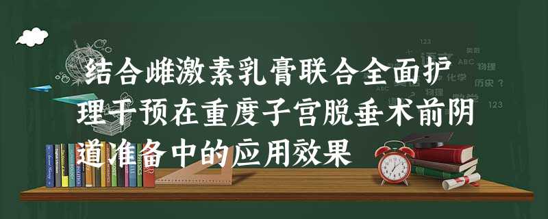结合雌激素乳膏联合全面护理干预在重度子宫脱垂术前阴道准备中的应用效果 结合雌激素乳膏联合全面护理干预在重度子宫脱垂术前阴道准备中的应用效果