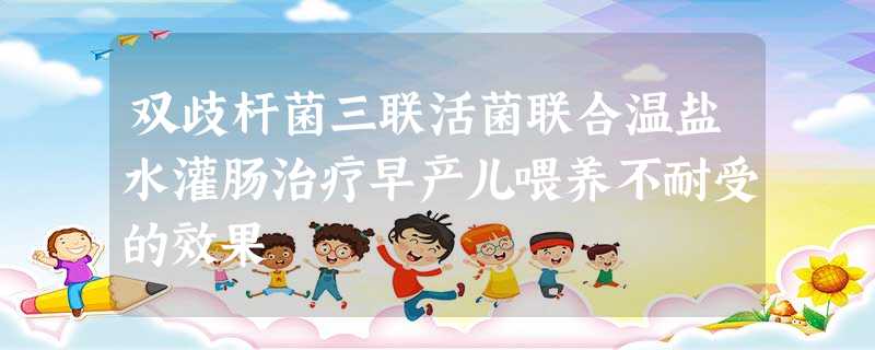 双歧杆菌三联活菌联合温盐水灌肠治疗早产儿喂养不耐受的效果 双歧杆菌三联活菌联合温盐水灌肠治疗早产儿喂养不耐受的效果
